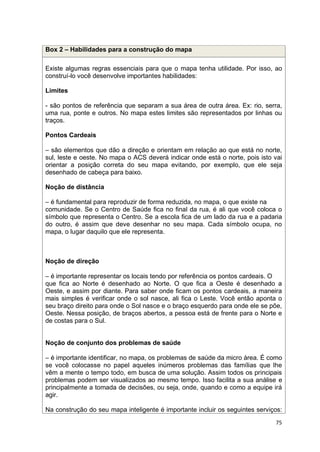 75
Box 2 – Habilidades para a construção do mapa
Existe algumas regras essenciais para que o mapa tenha utilidade. Por isso, ao
construí-lo você desenvolve importantes habilidades:
Limites
- são pontos de referência que separam a sua área de outra área. Ex: rio, serra,
uma rua, ponte e outros. No mapa estes limites são representados por linhas ou
traços.
Pontos Cardeais
– são elementos que dão a direção e orientam em relação ao que está no norte,
sul, leste e oeste. No mapa o ACS deverá indicar onde está o norte, pois isto vai
orientar a posição correta do seu mapa evitando, por exemplo, que ele seja
desenhado de cabeça para baixo.
Noção de distância
– é fundamental para reproduzir de forma reduzida, no mapa, o que existe na
comunidade. Se o Centro de Saúde fica no final da rua, é ali que você coloca o
símbolo que representa o Centro. Se a escola fica de um lado da rua e a padaria
do outro, é assim que deve desenhar no seu mapa. Cada símbolo ocupa, no
mapa, o lugar daquilo que ele representa.
Noção de direção
– é importante representar os locais tendo por referência os pontos cardeais. O
que fica ao Norte é desenhado ao Norte. O que fica a Oeste é desenhado a
Oeste, e assim por diante. Para saber onde ficam os pontos cardeais, a maneira
mais simples é verificar onde o sol nasce, ali fica o Leste. Você então aponta o
seu braço direito para onde o Sol nasce e o braço esquerdo para onde ele se põe,
Oeste. Nessa posição, de braços abertos, a pessoa está de frente para o Norte e
de costas para o Sul.
Noção de conjunto dos problemas de saúde
– é importante identificar, no mapa, os problemas de saúde da micro área. É como
se você colocasse no papel aqueles inúmeros problemas das famílias que lhe
vêm a mente o tempo todo, em busca de uma solução. Assim todos os principais
problemas podem ser visualizados ao mesmo tempo. Isso facilita a sua análise e
principalmente a tomada de decisões, ou seja, onde, quando e como a equipe irá
agir.
Na construção do seu mapa inteligente é importante incluir os seguintes serviços:
 