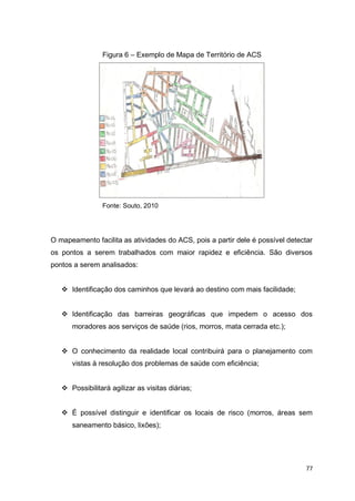 77
Figura 6 – Exemplo de Mapa de Território de ACS
Fonte: Souto, 2010
O mapeamento facilita as atividades do ACS, pois a partir dele é possível detectar
os pontos a serem trabalhados com maior rapidez e eficiência. São diversos
pontos a serem analisados:
 Identificação dos caminhos que levará ao destino com mais facilidade;
 Identificação das barreiras geográficas que impedem o acesso dos
moradores aos serviços de saúde (rios, morros, mata cerrada etc.);
 O conhecimento da realidade local contribuirá para o planejamento com
vistas à resolução dos problemas de saúde com eficiência;
 Possibilitará agilizar as visitas diárias;
 É possível distinguir e identificar os locais de risco (morros, áreas sem
saneamento básico, lixões);
 