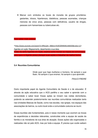 78
 Marcar com símbolos os locais de moradia de grupos prioritários:
gestantes, idosos, hipertensos, diabéticos, pessoas acamadas, crianças
menores de cinco anos, pessoas com deficiência, usuário de drogas,
pessoas com hanseníase ou tuberculose etc.
Para saber mais acesse:
<http://www.youtube.com/watch?v=9fNLZp4r_40&list=PL9E509996961ABADD&index=12>
Agentes em ação: Mapeamento, desenhando a sua área.
Vídeo da série Agentes em Ação, explica como montar os mapas da comunidade
para que o o Agente possa planejar suas ações e trabalhar da melhor forma.
5.4 Reuniões Comunitárias
Onde quer que haja mulheres e homens, há sempre o que
fazer, há sempre o que ensinar, há sempre o que aprender.
PAULO FREIRE
Outro importante papel do Agente Comunitário de Saúde é o de educador. É
através da ação educativa que o ACS partilha o seu saber e aprende com a
comunidade o saber local. Essas ações se iniciam nas visitas domiciliares,
podendo se estender posteriormente nas reuniões comunitárias realizadas tanto
nas Unidades Básicas de Saúde, como nas escolas, nas igrejas, nos espaços das
associações de bairros, ou outro local onde a comunidade costuma se reunir.
Essas reuniões são fundamentais, pois é nesse momento que ocorrem as trocas
de experiências e decisões relevantes, construídas ente a equipe de saúde da
família e os moradores da sua área de atuação. Essas ações são organizadas e
realizadas não só pelo ACS, mas por toda a equipe. É preciso que vocês saibam
 