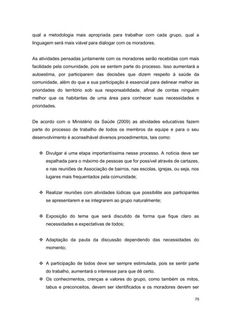 79
qual a metodologia mais apropriada para trabalhar com cada grupo, qual a
linguagem será mais viável para dialogar com os moradores.
As atividades pensadas juntamente com os moradores serão recebidas com mais
facilidade pela comunidade, pois se sentem parte do processo. Isso aumentará a
autoestima, por participarem das decisões que dizem respeito à saúde da
comunidade, além do que a sua participação é essencial para delinear melhor as
prioridades do território sob sua responsabilidade, afinal de contas ninguém
melhor que os habitantes de uma área para conhecer suas necessidades e
prioridades.
De acordo com o Ministério da Saúde (2009) as atividades educativas fazem
parte do processo de trabalho de todos os membros da equipe e para o seu
desenvolvimento é aconselhável diversos procedimentos, tais como:
 Divulgar é uma etapa importantíssima nesse processo. A notícia deve ser
espalhada para o máximo de pessoas que for possível através de cartazes,
e nas reuniões de Associação de bairros, nas escolas, igrejas, ou seja, nos
lugares mais frequentados pela comunidade;
 Realizar reuniões com atividades lúdicas que possibilite aos participantes
se apresentarem e se integrarem ao grupo naturalmente;
 Exposição do tema que será discutido de forma que fique claro as
necessidades e expectativas de todos;
 Adaptação da pauta da discussão dependendo das necessidades do
momento;
 A participação de todos deve ser sempre estimulada, pois se sentir parte
do trabalho, aumentará o interesse para que dê certo.
 Os conhecimentos, crenças e valores do grupo, como também os mitos,
tabus e preconceitos, devem ser identificados e os moradores devem ser
 