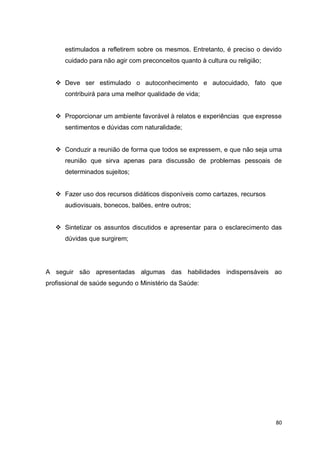 80
estimulados a refletirem sobre os mesmos. Entretanto, é preciso o devido
cuidado para não agir com preconceitos quanto à cultura ou religião;
 Deve ser estimulado o autoconhecimento e autocuidado, fato que
contribuirá para uma melhor qualidade de vida;
 Proporcionar um ambiente favorável à relatos e experiências que expresse
sentimentos e dúvidas com naturalidade;
 Conduzir a reunião de forma que todos se expressem, e que não seja uma
reunião que sirva apenas para discussão de problemas pessoais de
determinados sujeitos;
 Fazer uso dos recursos didáticos disponíveis como cartazes, recursos
audiovisuais, bonecos, balões, entre outros;
 Sintetizar os assuntos discutidos e apresentar para o esclarecimento das
dúvidas que surgirem;
A seguir são apresentadas algumas das habilidades indispensáveis ao
profissional de saúde segundo o Ministério da Saúde:
 