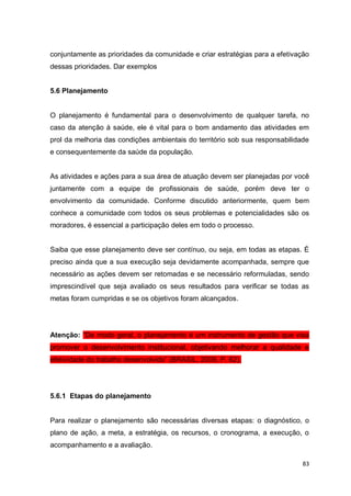 83
conjuntamente as prioridades da comunidade e criar estratégias para a efetivação
dessas prioridades. Dar exemplos
5.6 Planejamento
O planejamento é fundamental para o desenvolvimento de qualquer tarefa, no
caso da atenção à saúde, ele é vital para o bom andamento das atividades em
prol da melhoria das condições ambientais do território sob sua responsabilidade
e consequentemente da saúde da população.
As atividades e ações para a sua área de atuação devem ser planejadas por você
juntamente com a equipe de profissionais de saúde, porém deve ter o
envolvimento da comunidade. Conforme discutido anteriormente, quem bem
conhece a comunidade com todos os seus problemas e potencialidades são os
moradores, é essencial a participação deles em todo o processo.
Saiba que esse planejamento deve ser contínuo, ou seja, em todas as etapas. É
preciso ainda que a sua execução seja devidamente acompanhada, sempre que
necessário as ações devem ser retomadas e se necessário reformuladas, sendo
imprescindível que seja avaliado os seus resultados para verificar se todas as
metas foram cumpridas e se os objetivos foram alcançados.
Atenção: “De modo geral, o planejamento é um instrumento de gestão que visa
promover o desenvolvimento institucional, objetivando melhorar a qualidade e
efetividade do trabalho desenvolvido” (BRASIL, 2009, P. 62).
5.6.1 Etapas do planejamento
Para realizar o planejamento são necessárias diversas etapas: o diagnóstico, o
plano de ação, a meta, a estratégia, os recursos, o cronograma, a execução, o
acompanhamento e a avaliação.
 