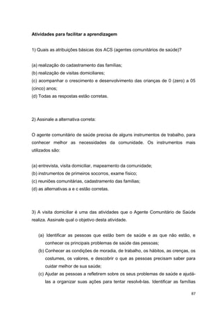 87
Atividades para facilitar a aprendizagem
1) Quais as atribuições básicas dos ACS (agentes comunitários de saúde)?
(a) realização do cadastramento das famílias;
(b) realização de visitas domiciliares;
(c) acompanhar o crescimento e desenvolvimento das crianças de 0 (zero) a 05
(cinco) anos;
(d) Todas as respostas estão corretas.
2) Assinale a alternativa correta:
O agente comunitário de saúde precisa de alguns instrumentos de trabalho, para
conhecer melhor as necessidades da comunidade. Os instrumentos mais
utilizados são:
(a) entrevista, visita domiciliar, mapeamento da comunidade;
(b) instrumentos de primeiros socorros, exame físico;
(c) reuniões comunitárias, cadastramento das famílias;
(d) as alternativas a e c estão corretas.
3) A visita domiciliar é uma das atividades que o Agente Comunitário de Saúde
realiza. Assinale qual o objetivo desta atividade.
(a) Identificar as pessoas que estão bem de saúde e as que não estão, e
conhecer os principais problemas de saúde das pessoas;
(b) Conhecer as condições de moradia, de trabalho, os hábitos, as crenças, os
costumes, os valores, e descobrir o que as pessoas precisam saber para
cuidar melhor de sua saúde;
(c) Ajudar as pessoas a refletirem sobre os seus problemas de saúde e ajudá-
las a organizar suas ações para tentar resolvê-las. Identificar as famílias
 