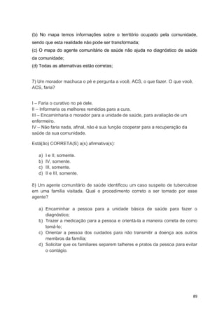 89
(b) No mapa temos informações sobre o território ocupado pela comunidade,
sendo que esta realidade não pode ser transformada;
(c) O mapa do agente comunitário de saúde não ajuda no diagnóstico de saúde
da comunidade;
(d) Todas as alternativas estão corretas;
7) Um morador machuca o pé e pergunta a você, ACS, o que fazer. O que você,
ACS, faria?
I – Faria o curativo no pé dele.
II – Informaria os melhores remédios para a cura.
III – Encaminharia o morador para a unidade de saúde, para avaliação de um
enfermeiro.
IV – Não faria nada, afinal, não é sua função cooperar para a recuperação da
saúde da sua comunidade.
Está(ão) CORRETA(S) a(s) afirmativa(s):
a) I e II, somente.
b) IV, somente.
c) III, somente.
d) II e III, somente.
8) Um agente comunitário de saúde identificou um caso suspeito de tuberculose
em uma família visitada. Qual o procedimento correto a ser tomado por esse
agente?
a) Encaminhar a pessoa para a unidade básica de saúde para fazer o
diagnóstico;
b) Trazer a medicação para a pessoa e orientá-la a maneira correta de como
tomá-lo;
c) Orientar a pessoa dos cuidados para não transmitir a doença aos outros
membros da família;
d) Solicitar que os familiares separem talheres e pratos da pessoa para evitar
o contágio.
 