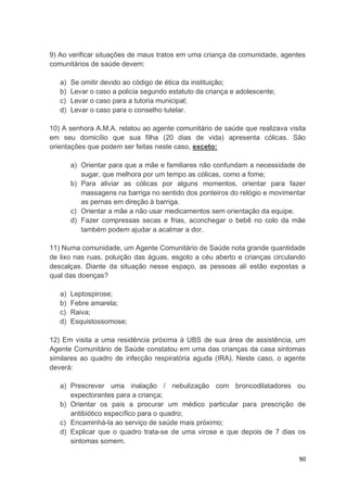 90
9) Ao verificar situações de maus tratos em uma criança da comunidade, agentes
comunitários de saúde devem:
a) Se omitir devido ao código de ética da instituição;
b) Levar o caso a policia segundo estatuto da criança e adolescente;
c) Levar o caso para a tutoria municipal;
d) Levar o caso para o conselho tutelar.
10) A senhora A.M.A. relatou ao agente comunitário de saúde que realizava visita
em seu domicílio que sua filha (20 dias de vida) apresenta cólicas. São
orientações que podem ser feitas neste caso, exceto:
a) Orientar para que a mãe e familiares não confundam a necessidade de
sugar, que melhora por um tempo as cólicas, como a fome;
b) Para aliviar as cólicas por alguns momentos, orientar para fazer
massagens na barriga no sentido dos ponteiros do relógio e movimentar
as pernas em direção à barriga.
c) Orientar a mãe a não usar medicamentos sem orientação da equipe.
d) Fazer compressas secas e frias, aconchegar o bebê no colo da mãe
também podem ajudar a acalmar a dor.
11) Numa comunidade, um Agente Comunitário de Saúde nota grande quantidade
de lixo nas ruas, poluição das águas, esgoto a céu aberto e crianças circulando
descalças. Diante da situação nesse espaço, as pessoas ali estão expostas a
qual das doenças?
a) Leptospirose;
b) Febre amarela;
c) Raiva;
d) Esquistossomose;
12) Em visita a uma residência próxima à UBS de sua área de assistência, um
Agente Comunitário de Saúde constatou em uma das crianças da casa sintomas
similares ao quadro de infecção respiratória aguda (IRA). Neste caso, o agente
deverá:
a) Prescrever uma inalação / nebulização com broncodilatadores ou
expectorantes para a criança;
b) Orientar os pais a procurar um médico particular para prescrição de
antibiótico específico para o quadro;
c) Encaminhá-la ao serviço de saúde mais próximo;
d) Explicar que o quadro trata-se de uma virose e que depois de 7 dias os
sintomas somem.
 