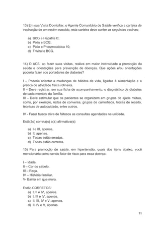 91
13) Em sua Visita Domiciliar, o Agente Comunitário de Saúde verifica a carteira de
vacinação de um recém nascido, esta carteira deve conter as seguintes vacinas:
a) BCG e Hepatite B;
b) Pólio e BCG;
c) Pólio e Pneumocócica 10;
d) Triviral e BCG.
14) O ACS, ao fazer suas visitas, realiza em maior intensidade a promoção da
saúde e orientações para prevenção de doenças. Que ações e/ou orientações
poderia fazer aos portadores de diabetes?
I – Poderia orientar a mudanças de hábitos de vida, ligadas à alimentação e a
prática de atividade física rotineira.
II – Deve registrar, em sua ficha de acompanhamento, o diagnóstico de diabetes
de cada membro da família.
III – Deve estimular que os pacientes se organizem em grupos de ajuda mútua,
como, por exemplo, rodas de conversa, grupos de caminhada, trocas de receita,
técnicas de autocuidado, entre outros.
IV - Fazer busca ativa de faltosos as consultas agendadas na unidade.
Está(ão) correta(s) a(s) afirmativa(s):
a) I e III, apenas.
b) II, apenas.
c) Todas estão erradas.
d) Todas estão corretas.
15) Para promoção de saúde, em hipertensão, quais dos itens abaixo, você
mencionaria como sendo fator de risco para essa doença:
I – Idade.
II – Cor do cabelo.
III – Raça.
IV – História familiar.
V- Bairro em que mora.
Estão CORRETOS:
a) I, II e IV, apenas.
b) I, III e IV, apenas.
c) II, III, IV e V, apenas.
d) II, IV e V, apenas.
 