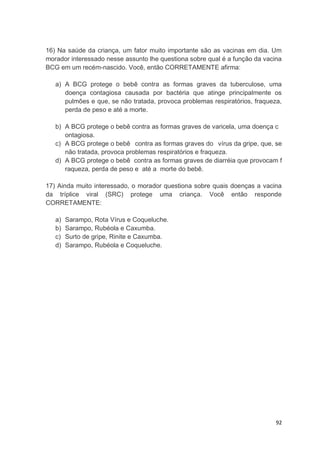 92
16) Na saúde da criança, um fator muito importante são as vacinas em dia. Um
morador interessado nesse assunto lhe questiona sobre qual é a função da vacina
BCG em um recém-nascido. Você, então CORRETAMENTE afirma:
a) A BCG protege o bebê contra as formas graves da tuberculose, uma
doença contagiosa causada por bactéria que atinge principalmente os
pulmões e que, se não tratada, provoca problemas respiratórios, fraqueza,
perda de peso e até a morte.
b) A BCG protege o bebê contra as formas graves de varicela, uma doença c
ontagiosa.
c) A BCG protege o bebê contra as formas graves do vírus da gripe, que, se
não tratada, provoca problemas respiratórios e fraqueza.
d) A BCG protege o bebê contra as formas graves de diarréia que provocam f
raqueza, perda de peso e até a morte do bebê.
17) Ainda muito interessado, o morador questiona sobre quais doenças a vacina
da tríplice viral (SRC) protege uma criança. Você então responde
CORRETAMENTE:
a) Sarampo, Rota Vírus e Coqueluche.
b) Sarampo, Rubéola e Caxumba.
c) Surto de gripe, Rinite e Caxumba.
d) Sarampo, Rubéola e Coqueluche.
 