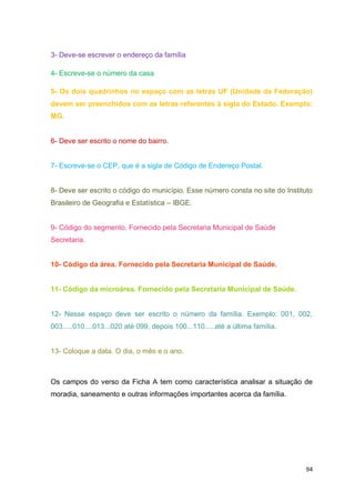 94
3- Deve-se escrever o endereço da família
4- Escreve-se o número da casa
5- Os dois quadrinhos no espaço com as letras UF (Unidade da Federação)
devem ser preenchidos com as letras referentes à sigla do Estado. Exemplo:
MG.
6- Deve ser escrito o nome do bairro.
7- Escreve-se o CEP, que é a sigla de Código de Endereço Postal.
8- Deve ser escrito o código do município. Esse número consta no site do Instituto
Brasileiro de Geografia e Estatística – IBGE.
9- Código do segmento. Fornecido pela Secretaria Municipal de Saúde
Secretaria.
10- Código da área. Fornecido pela Secretaria Municipal de Saúde.
11- Código da microárea. Fornecido pela Secretaria Municipal de Saúde.
12- Nesse espaço deve ser escrito o número da família. Exemplo: 001, 002,
003.....010....013...020 até 099, depois 100...110.....até a última família.
13- Coloque a data. O dia, o mês e o ano.
Os campos do verso da Ficha A tem como característica analisar a situação de
moradia, saneamento e outras informações importantes acerca da família.
 