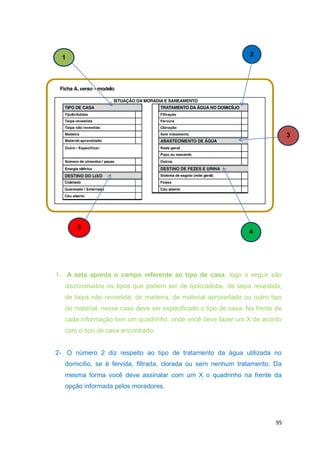 95
1- A seta aponta o campo referente ao tipo de casa, logo a seguir são
discriminados os tipos que podem ser de tijolo/adobe, de taipa revestida,
de taipa não revestida, de madeira, de material aproveitado ou outro tipo
de material, nesse caso deve ser especificado o tipo de casa. Na frente de
cada informação tem um quadrinho, onde você deve fazer um X de acordo
com o tipo de casa encontrado.
2- O número 2 diz respeito ao tipo de tratamento da água utilizada no
domicílio, se é fervida, filtrada, clorada ou sem nenhum tratamento. Da
mesma forma você deve assinalar com um X o quadrinho na frente da
opção informada pelos moradores.
1
2
5
4
3
 