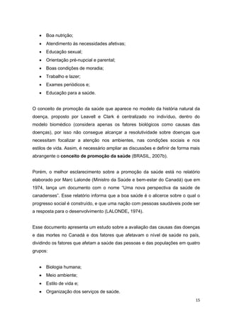 15
 Boa nutrição;
 Atendimento às necessidades afetivas;
 Educação sexual;
 Orientação pré-nupcial e parental;
 Boas condições de moradia;
 Trabalho e lazer;
 Exames periódicos e;
 Educação para a saúde.
O conceito de promoção da saúde que aparece no modelo da história natural da
doença, proposto por Leavell e Clark é centralizado no indivíduo, dentro do
modelo biomédico (considera apenas os fatores biológicos como causas das
doenças), por isso não consegue alcançar a resolutividade sobre doenças que
necessitam focalizar a atenção nos ambientes, nas condições sociais e nos
estilos de vida. Assim, é necessário ampliar as discussões e definir de forma mais
abrangente o conceito de promoção da saúde (BRASIL, 2007b).
Porém, o melhor esclarecimento sobre a promoção da saúde está no relatório
elaborado por Marc Lalonde (Ministro da Saúde e bem-estar do Canadá) que em
1974, lança um documento com o nome “Uma nova perspectiva da saúde de
canadenses”. Esse relatório informa que a boa saúde é o alicerce sobre o qual o
progresso social é construído, e que uma nação com pessoas saudáveis pode ser
a resposta para o desenvolvimento (LALONDE, 1974).
Esse documento apresenta um estudo sobre a avaliação das causas das doenças
e das mortes no Canadá e dos fatores que afetavam o nível de saúde no país,
dividindo os fatores que afetam a saúde das pessoas e das populações em quatro
grupos:
 Biologia humana;
 Meio ambiente;
 Estilo de vida e;
 Organização dos serviços de saúde.
 