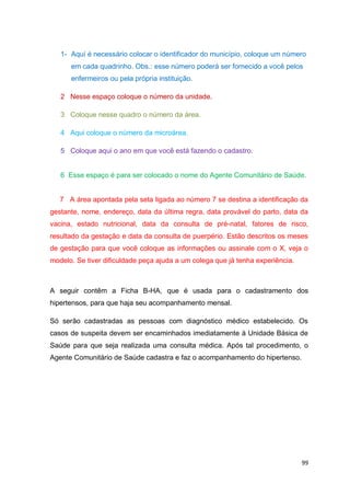 99
1- Aquí é necessário colocar o identificador do município, coloque um número
em cada quadrinho. Obs.: esse número poderá ser fornecido a você pelos
enfermeiros ou pela própria instituição.
2 Nesse espaço coloque o número da unidade.
3 Coloque nesse quadro o número da área.
4 Aqui coloque o número da microárea.
5 Coloque aqui o ano em que você está fazendo o cadastro.
6 Esse espaço é para ser colocado o nome do Agente Comunitário de Saúde.
7 A área apontada pela seta ligada ao número 7 se destina a identificação da
gestante, nome, endereço, data da última regra, data provável do parto, data da
vacina, estado nutricional, data da consulta de pré-natal, fatores de risco,
resultado da gestação e data da consulta de puerpério. Estão descritos os meses
de gestação para que você coloque as informações ou assinale com o X, veja o
modelo. Se tiver dificuldade peça ajuda a um colega que já tenha experiência.
A seguir contêm a Ficha B-HA, que é usada para o cadastramento dos
hipertensos, para que haja seu acompanhamento mensal.
Só serão cadastradas as pessoas com diagnóstico médico estabelecido. Os
casos de suspeita devem ser encaminhados imediatamente à Unidade Básica de
Saúde para que seja realizada uma consulta médica. Após tal procedimento, o
Agente Comunitário de Saúde cadastra e faz o acompanhamento do hipertenso.
 