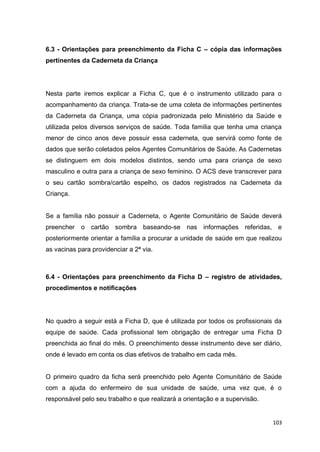 103
6.3 - Orientações para preenchimento da Ficha C – cópia das informações
pertinentes da Caderneta da Criança
Nesta parte iremos explicar a Ficha C, que é o instrumento utilizado para o
acompanhamento da criança. Trata-se de uma coleta de informações pertinentes
da Caderneta da Criança, uma cópia padronizada pelo Ministério da Saúde e
utilizada pelos diversos serviços de saúde. Toda família que tenha uma criança
menor de cinco anos deve possuir essa caderneta, que servirá como fonte de
dados que serão coletados pelos Agentes Comunitários de Saúde. As Cadernetas
se distinguem em dois modelos distintos, sendo uma para criança de sexo
masculino e outra para a criança de sexo feminino. O ACS deve transcrever para
o seu cartão sombra/cartão espelho, os dados registrados na Caderneta da
Criança.
Se a família não possuir a Caderneta, o Agente Comunitário de Saúde deverá
preencher o cartão sombra baseando-se nas informações referidas, e
posteriormente orientar a família a procurar a unidade de saúde em que realizou
as vacinas para providenciar a 2ª via.
6.4 - Orientações para preenchimento da Ficha D – registro de atividades,
procedimentos e notificações
No quadro a seguir está a Ficha D, que é utilizada por todos os profissionais da
equipe de saúde. Cada profissional tem obrigação de entregar uma Ficha D
preenchida ao final do mês. O preenchimento desse instrumento deve ser diário,
onde é levado em conta os dias efetivos de trabalho em cada mês.
O primeiro quadro da ficha será preenchido pelo Agente Comunitário de Saúde
com a ajuda do enfermeiro de sua unidade de saúde, uma vez que, é o
responsável pelo seu trabalho e que realizará a orientação e a supervisão.
 