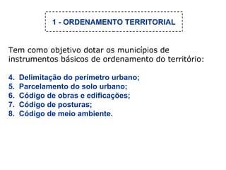 Tem como objetivo dotar os municípios de instrumentos básicos de ordenamento do território: Delimitação do perímetro urbano; Parcelamento do solo urbano; Código de obras e edificações; Código de posturas; Código de meio ambiente. 1 - ORDENAMENTO TERRITORIAL 
