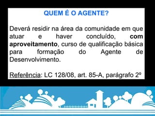 QUEM É O AGENTE? Deverá residir na área da comunidade em que atuar e haver concluído,  com aproveitamento , curso de qualificação básica para formação do Agente de Desenvolvimento. Referência : LC 128/08, art. 85-A, parágrafo 2º 