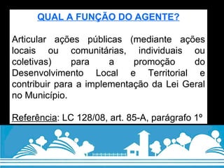 QUAL A FUNÇÃO DO AGENTE? Articular ações públicas (mediante ações locais ou comunitárias, individuais ou coletivas) para a promoção do Desenvolvimento Local e Territorial e contribuir para a implementação da Lei Geral no Município.  Referência : LC 128/08, art. 85-A, parágrafo 1º 