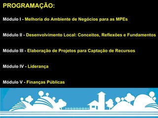 PROGRAMAÇÃO: Módulo I -  Melhoria do Ambiente de Negócios para as MPEs Módulo II -  Desenvolvimento Local: Conceitos, Reflexões e Fundamentos   Módulo III -  Elaboração de Projetos para Captação de Recursos   Módulo IV -  Liderança   Módulo V -  Finanças Públicas 