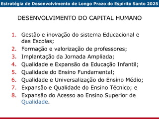DESENVOLVIMENTO DO CAPITAL HUMANO Gestão e inovação do sistema Educacional e das Escolas; Formação e valorização de professores; Implantação da Jornada Ampliada; Qualidade e Expansão da Educação Infantil; Qualidade do Ensino Fundamental; Qualidade e Universalização do Ensino Médio; Expansão e Qualidade do Ensino Técnico; e Expansão do Acesso ao Ensino Superior de  Qualidade . Estratégia de Desenvolvimento de Longo Prazo do Espírito Santo 2025 