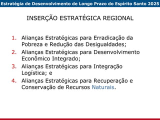 INSERÇÃO ESTRATÉGICA REGIONAL Alianças Estratégicas para Erradicação da Pobreza e Redução das Desigualdades; Alianças Estratégicas para Desenvolvimento Econômico Integrado; Alianças Estratégicas para Integração Logística; e Alianças Estratégicas para Recuperação e Conservação de Recursos  Naturais . Estratégia de Desenvolvimento de Longo Prazo do Espírito Santo 2025 