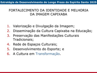 FORTALECIMENTO DA IDENTIDADE E MELHORIA DA IMAGEM CAPIXABA Valorização e Divulgação da Imagem; Disseminação da Cultura Capixaba na Educação; Preservação das Manifestações Culturais Tradicionais; Rede de Espaços Culturais; Desenvolvimento do Esporte; e A Cultura em  Transformação . Estratégia de Desenvolvimento de Longo Prazo do Espírito Santo 2025 
