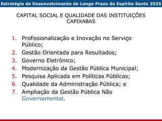 CAPITAL SOCIAL E QUALIDADE DAS INSTITUIÇÕES CAPIXABAS Profissionalização e Inovação no Serviço Público; Gestão Orientada para Resultados; Governo Eletrônico; Modernização da Gestão Pública Municipal; Pesquisa Aplicada em Políticas Públicas; Qualidade da Administração Pública; e Ampliação da Gestão Pública Não  Governamental . Estratégia de Desenvolvimento de Longo Prazo do Espírito Santo 2025 