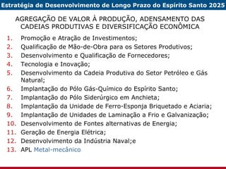 AGREGAÇÃO DE VALOR À PRODUÇÃO, ADENSAMENTO DAS CADEIAS PRODUTIVAS E DIVERSIFICAÇÃO ECONÔMICA Promoção e Atração de Investimentos; Qualificação de Mão-de-Obra para os Setores Produtivos; Desenvolvimento e Qualificação de Fornecedores; Tecnologia e Inovação; Desenvolvimento da Cadeia Produtiva do Setor Petróleo e Gás Natural; Implantação do Pólo Gás-Químico do Espírito Santo; Implantação do Pólo Siderúrgico em Anchieta;  Implantação da Unidade de Ferro-Esponja Briquetado e Aciaria; Implantação de Unidades de Laminação a Frio e Galvanização; Desenvolvimento de Fontes alternativas de Energia; Geração de Energia Elétrica; Desenvolvimento da Indústria Naval;e APL  Metal-mecânico Estratégia de Desenvolvimento de Longo Prazo do Espírito Santo 2025 