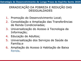 ERRADICAÇÃO DA POBREZA E REDUÇÃO DAS DESIGUALDADES Promoção do Desenvolvimento Local; Consolidação e Ampliação das Transferências de Renda Condicionadas; Universalização do Acesso à Tecnologia da Informação; Educação de Adultos; Universalização dos Serviços de Saúde da Familia;e Ampliação do Acesso à Habitação de Baixa  Renda . Estratégia de Desenvolvimento de Longo Prazo do Espírito Santo 2025 