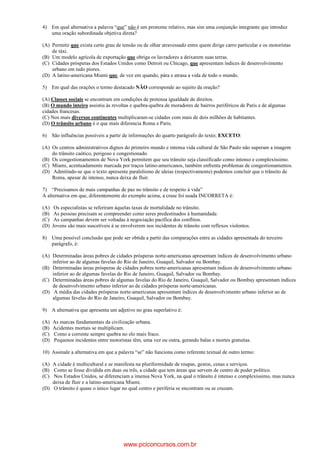 4) Em qual alternativa a palavra “que” não é um pronome relativo, mas sim uma conjunção integrante que introduz
uma oração subordinada objetiva direta?
(A) Permitir que exista certo grau de tensão ou de olhar atravessado entre quem dirige carro particular e os motoristas
de táxi.
(B) Um modelo agrícola de exportação que obriga os lavradores a deixarem suas terras.
(C) Cidades prósperas dos Estados Unidos como Detroit ou Chicago, que apresentam índices de desenvolvimento
urbano em tudo piores.
(D) A latino-americana Miami que, de vez em quando, pára e atrasa a vida de todo o mundo.
5) Em qual das orações o termo destacado NÃO corresponde ao sujeito da oração?
(A) Classes sociais se encontram em condições de pretensa igualdade de direitos.
(B) O mundo inteiro assistiu às revoltas e quebra-quebra de moradores de bairros periféricos de Paris e de algumas
cidades francesas.
(C) Nos mais diversos continentes multiplicaram-se cidades com mais de dois milhões de habitantes.
(D) O trânsito urbano é o que mais diferencia Roma e Paris.
6) São influências possíveis a partir de informações do quarto parágrafo do texto; EXCETO:
(A) Os centros administrativos dignos do primeiro mundo e intensa vida cultural de São Paulo não superam a imagem
do trânsito caótico, perigoso e congestionado.
(B) Os congestionamentos de Nova York permitem que seu trânsito seja classificado como intenso e complexíssimo.
(C) Miami, acentuadamente marcada por traços latino-americanos, também enfrenta problemas de congestionamentos.
(D) Admitindo-se que o texto apresente paralelismo de ideias (respectivamente) podemos concluir que o trânsito de
Roma, apesar de intenso, nunca deixa de fluir.
7) “Precisamos de mais campanhas de paz no trânsito e de respeito à vida”
A alternativa em que, diferentemente do exemplo acima, a crase foi usada INCORRETA é:
(A) Os especialistas se referiram àquelas taxas de mortalidade no trânsito.
(B) As pessoas precisam se compreender como seres predestinados à humanidade.
(C) As campanhas devem ser voltadas à negociação pacífica dos conflitos.
(D) Jovens são mais suscetíveis à se envolverem nos incidentes de trânsito com reflexos violentos.
8) Uma possível conclusão que pode ser obtida a partir das comparações entre as cidades apresentada do terceiro
parágrafo, è:
(A) Determinadas áreas pobres de cidades prósperas norte-americanas apresentam índices de desenvolvimento urbano
inferior ao de algumas favelas do Rio de Janeiro, Guaquil, Salvador ou Bombay.
(B) Determinadas áreas prósperas de cidades pobres norte-americanas apresentam índices de desenvolvimento urbano
inferior ao de algumas favelas do Rio de Janeiro, Guaquil, Salvador ou Bombay.
(C) Determinadas áreas pobres de algumas favelas do Rio de Janeiro, Guaquil, Salvador ou Bombay apresentam índices
de desenvolvimento urbano inferior ao de cidades prósperas norte-americanas.
(D) A média das cidades prósperas norte-americanas apresentam índices de desenvolvimento urbano inferior ao de
algumas favelas do Rio de Janeiro, Guaquil, Salvador ou Bombay.
9) A alternativa que apresenta um adjetivo no grau superlativo é:
(A) As marcas fundamentais da civilização urbana.
(B) Acidentes mortais se multiplicam.
(C) Como a corrente sempre quebra no elo mais fraco.
(D) Pequenos incidentes entre motoristas têm, uma vez ou outra, gerando balas e mortes gratuitas.
10) Assinale a alternativa em que a palavra “se” não funciona como referente textual de outro termo:
(A) A cidade é multicultural e se manifesta na pluriformidade de roupas, gestos, cenas e serviços.
(B) Como se fosse dividida em duas ou três, a cidade que tem áreas que servem de centro de poder político.
(C) Nos Estados Unidos, se diferenciam a imensa Nova York, na qual o trânsito é intenso e complexíssimo, mas nunca
deixa de fluir e a latino-americana Miami.
(D) O trânsito é quase o único lugar no qual centro e periferia se encontram ou se cruzam.
www.pciconcursos.com.br
 