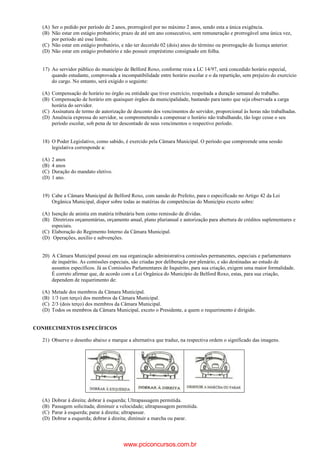 (A) Ser o pedido por período de 2 anos, prorrogável por no máximo 2 anos, sendo esta a única exigência.
(B) Não estar em estágio probatório; prazo de até um ano consecutivo, sem remuneração e prorrogável uma única vez,
por período até esse limite.
(C) Não estar em estágio probatório, e não ter decorido 02 (dois) anos do término ou prorrogação de licença anterior.
(D) Não estar em estágio probatório e não possuir empréstimo consignado em folha.
17) Ao servidor público do município de Belford Roxo, conforme reza a LC 14/97, será concedido horário especial,
quando estudante, comprovada a incompatibilidade entre horário escolar e o da repartição, sem prejuízo do exercício
do cargo. No entanto, será exigido o seguinte:
(A) Compensação de horário no órgão ou entidade que tiver exercício, respeitada a duração semanal do trabalho.
(B) Compensação de horário em quaisquer órgãos da municipalidade, bastando para tanto que seja observada a carga
horária do servidor.
(C) Assinatura de termo de autorização de desconto dos vencimentos do servidor, proporcional às horas não trabalhadas.
(D) Anuência expressa do servidor, se comprometendo a compensar o horário não trabalhando, tão logo cesse o seu
período escolar, sob pena de ter descontado de seus vencimentos o respectivo período.
18) O Poder Legislativo, como sabido, é exercido pela Câmara Municipal. O período que compreende uma sessão
legislativa corresponde a:
(A) 2 anos
(B) 4 anos
(C) Duração do mandato eletivo.
(D) 1 ano.
19) Cabe a Câmara Municipal de Belford Roxo, com sansão do Prefeito, para o especificado no Artigo 42 da Lei
Orgânica Municipal, dispor sobre todas as matérias de competências do Município exceto sobre:
(A) Isenção de anistia em matéria tributária bem como remissão de dívidas.
(B) Diretrizes orçamentárias, orçamento anual, plano plurianual e autorização para abertura de créditos suplementares e
especiais.
(C) Elaboração do Regimento Interno da Câmara Municipal.
(D) Operações, auxílio e subvenções.
20) A Câmara Municipal possui em sua organização administrativa comissões permanentes, especiais e parlamentares
de inquérito. As comissões especiais, são criadas por deliberação por plenário, e são destinadas ao estudo de
assuntos específicos. Já as Comissões Parlamentares de Inquérito, para sua criação, exigem uma maior formalidade.
É correto afirmar que, de acordo com a Lei Orgânica do Município de Belford Roxo, estas, para sua criação,
dependem de requerimento de:
(A) Metade dos membros da Câmara Municipal.
(B) 1/3 (um terço) dos membros da Câmara Municipal.
(C) 2/3 (dois terço) dos membros da Câmara Municipal.
(D) Todos os membros da Câmara Municipal, exceto o Presidente, a quem o requerimento é dirigido.
CONHECIMENTOS ESPECÍFICOS
21) Observe o desenho abaixo e marque a alternativa que traduz, na respectiva ordem o significado das imagens.
(A) Dobrar à direita; dobrar à esquerda; Ultrapassagem permitida.
(B) Passagem solicitada; diminuir a velocidade; ultrapassagem permitida.
(C) Parar à esquerda; parar à direita; ultrapassar.
(D) Dobrar a esquerda; dobrar à direita; diminuir a marcha ou parar.
www.pciconcursos.com.br
 