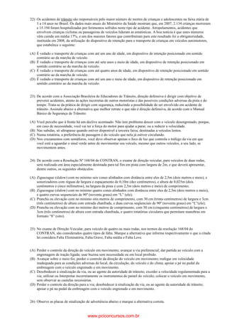 22) Os acidentes de trânsito são responsáveis pelo maior número de mortes de crianças e adolescentes na faixa etária de
1 a 14 anos no Brasil. Os dados mais atuais do Ministério da Saúde mostram que, em 2007, 2.134 crianças morreram
e 15.194 foram hospitalizadas por ferimentos sofridos neste tipo de acidente. Atropelamentos, acidentes que
envolvem crianças ciclistas ou passageiras de veículos lideram as estatísticas. A boa notícia é que estes números
vêm caindo em média 17%, e um dos maiores fatores que contribuíram para este resultado foi a obrigatoriedade,
instituída em 2008, da utilização do dispositivo de retenção para o transporte de crianças em veículos automotores,
que estabelece o seguinte:
(A) É vedado o transporte de crianças com até um ano de idade, em dispositivo de retenção posicionado em sentido
contrário ao da marcha de veículo.
(B) É vedado o transporte de crianças com até sete anos e meio de idade, em dispositivo de retenção posicionado em
sentido contrário ao da marcha de veículo.
(C) É vedado o transporte de crianças com até quatro anos de idade, em dispositivo de retenção posicionado em sentido
contrário ao da marcha de veículo.
(D) É vedado o transporte de crianças com até um ano e meio de idade, em dispositivo de retenção posicionado em
sentido contrário ao da marcha de veículo.
23) De acordo com a Associação Brasileira de Educadores de Trânsito, direção defensiva é dirigir com objetivo de
prevenir acidentes, atento às ações incorretas de outros motoristas e das possíveis condições adversas da pista e do
tempo. Trata-se da prática de dirigir com segurança, reduzindo a possibilidade de ser envolvido em acidente de
trânsito. Assinale abaixo a alternativa que melhor retrate o que não é direção defensiva, de acordo com o Manual
Básico de Segurança de Trânsito:
(A) Você percebe que à frente há um declive acentuado. Não tem problema descer com o veículo desengrenado, porque,
em caso de necessidade, você vai ter a força do motor para ajudar a parar, ou a reduzir a velocidade.
(B) Nas subidas, só ultrapasse quando estiver disponível a terceira faixa, destinadas a veículos lentos.
(C) Numa rotatória, a preferência de passagem é do veículo que nela já estiver circulando.
(D) Nos cruzamentos com semáforos, você deve observar apenas o foco de luz que controla o tráfego da via em que
você está a aguardar o sinal verde antes de movimentar seu veículo, mesmo que outros veículos, a seu lado, se
movimentem antes.
24) De acordo com a Resolução Nº 168/04 do CONTRAN, o exame de direção veicular, para veículos de duas rodas,
será realizado em área especialmente destinada para tal fim em pista com largura de 2m, e que deverá apresentar,
dentre outros, os seguintes obstáculos:
(A) Ziguezague (slalow) com no mínimo seis cones alinhados com distância entre eles de 2,5m (dois metros e meio), e
sonorizadores com réguas de largura e espaçamento de 0,10m (dez centímetros), e altura de 0,025m (dois
centímetros e cinco milímetros), na largura da pista e com 2,5m (dois metros e meio) de comprimento;
(B) Ziguezague (slalow) com no mínimo quatro cones alinhados com distância entre eles de 2,5m (dois metros e meio),
e quatro curvas sequenciais de 90º (noventa graus) em “L” (ele);
(C) Prancha ou elevação com no mínimo oito metros de comprimento, com 30 cm (trinta centímetros) de largura e 3cm
(três centímetros) de altura com entrada chanfrada, e duas curvas seqüenciais de 90º (noventa graus) em “L”(ele);
(D) Prancha ou elevação com no mínimo dez metros de comprimento, com 50 cm (cinquenta centímetros) de largura e
3cm (três centímetros) de altura com entrada chanfrada, e quatro rotatórias circulares que permitam manobras em
formato “8” (oito).
25) No exame de Direção Veicular, para veículo de quatro ou mais rodas, nos termos da resolução 168/04 do
CONTRAN, são considerados quatro tipos de falta. Marque a alternativa que informa respectivamente o que a citada
lei considera Falta Eliminatória, Falta Grave, Falta média e Falta Leve.
(A) Perder o controle da direção do veículo em movimento; avançar a via preferencial; dar partida ao veículo com a
engrenagem de tração ligada; usar buzina sem necessidade ou em local proibido.
(B) Avançar sobre o meio fio; perder o controle da direção do veículo em movimento; trafegar em velocidade
inadequada para as condições adversas do local, da circulação, do veículo e do clima; apoiar o pé no pedal da
embreagem com o veículo engrenado e em movimento.
(C) Desobedecer à sinalização da via, ou ao agente da autoridade de trânsito; exceder a velocidade regulamentada para a
via; utilizar ou Interpretar incorretamente os instrumentos do painel do veículo; colocar o veículo em movimento,
sem observar as cautelas necessárias.
(D) Perder o controle da direção para a via; desobedecer à sinalização da via, ou ao agente da autoridade de trânsito;
apoiar o pé no pedal da embreagem com o veículo engrenado e em movimento.
26) Observe as placas de sinalização de advertência abaixo e marque a alternativa correta.
www.pciconcursos.com.br
 