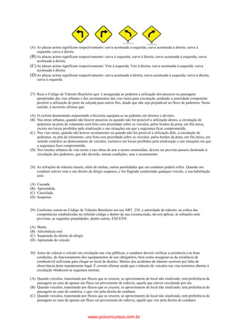 (A) As placas acima significam respectivamente: curva acentuada à esquerda; curva acentuada à direita; curva à
esquerda; curva à direita.
(B) As placas acima significam respectivamente: curva à esquerda; curva à direita; curva acentuada à esquerda; curva
acentuada à direita.
(C) As placas acima significam respectivamente: Vire à esquerda; Vire à direita; curva acentuada à esquerda; curva
acentuada à direita.
(D)As placas acima significam respectivamente: curva acentuada à direita; curva acentuada à esquerda; curva à direita;
curva à esquerda.
27) Reza o Código de Trânsito Brasileiro que: é assegurada ao pedestre a utilização dos passeios ou passagens
apropriadas das vias urbanas e dos acostamentos das vias rurais para circulação, podendo a autoridade competente
permitir a utilização de parte da calçada para outros fins, desde que não seja prejudicial ao fluxo de pedestres. Neste
sentido, é incorreto afirmar que:
(A) O ciclista desmontado empurrando a bicicleta equipara-se ao pedestre em direitos e deveres.
(B) Nas áreas urbanas, quando não houver passeios ou quando não for possível a utilização destes, a circulação de
pedestres na pista de rolamento será feita com prioridade sobre os veículos, pelos bordos da pista, em fila única,
exceto em locais proibidos pela sinalização e nas situações em que a segurança ficar comprometida.
(C) Nas vias rurais, quando não houver acostamento ou quando não for possível a utilização dele, a circulação de
pedestres, na pita de rolamento, será feita com prioridade sobre os veículos, pelos bordos da pista, em fila única, em
sentido contrário ao deslocamento de veículos, inclusive em locais proibidos pela sinalização e nas situações em que
a segurança ficar comprometida.
(D) Nos trechos urbanos de vias rurais e nas obras de arte a serem construídas, devera ser previsto passeio destinado à
circulação dos pedestres, que não deverão, nessas condições, usar o acostamento.
28) As infrações de trânsito trazem, além de multas, outras penalidades que um condutor poderá sofrer. Quando um
condutor estiver com o seu direito de dirigir suspenso, e for flagrado conduzindo qualquer veículo, a sua habilitação
será:
(A) Cassada.
(B) Apreendida.
(C) Cancelada.
(D) Suspensa
29) Conforme consta no Código de Trânsito Brasileiro em seu ART. 256, a autoridade de trânsito, na esfera das
competências estabelecidas no referido código e dentro de sua circunscrição, deverá aplicar, às infrações nele
previstas, as seguintes penalidades, dentre outras, EXCETO:
(A) Multa.
(B) Advertência oral
(C) Suspensão do direito de dirigir.
(D) Apreensão do veículo
30) Antes de colocar o veículo em circulação nas vias públicas, o condutor deverá verificar a existência e as boas
condições, de funcionamento dos equipamentos de uso obrigatório, bem como assegurar-se da existência de
combustível suficiente para chegar ao local de destino. Muitos dos acidentes de trânsito ocorrem por falta de
observância deste mandamento legal. É correto afirmar ainda que o trânsito de veículos nas vias terrestres abertas à
circulação obedecerá as seguintes normas:
(A) Quando veículos, transitando por fluxos que se cruzem, se aproximarem de local não sinalizado, terá preferência de
passagem no caso de apenas um fluxo ser proveniente de rodovia, aquele que estiver circulando por ela.
(B) Quando veículos, transitando por fluxos que se cruzem, se aproximarem de local não sinalizado, terá preferência de
passagem no caso de rotatória, o que vier pela direita do condutor.
(C) Quando veículos, transitando por fluxos que se cruzem, se aproximarem de local não sinalizado, terá preferência de
passagem no caso de apenas um fluxo ser proveniente de rodovia, aquele que vier pela direita do condutor.
www.pciconcursos.com.br
 
