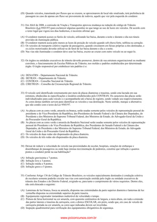 (D) Quando veículos, transitando por fluxos que se cruzem, se aproximarem de local não sinalizado, terá preferência de
passagem no caso de apenas um fluxo ser proveniente de rodovia, aquele que vier pela esquerda do condutor.
31) Em Abril de 2008, a comissão de Viação e Transportes aprovou mudança na redação do código de Trânsito
Brasileiro (Lei 9503/97) para esclarecer algumas questões no que tange ao uso de luzes em veículos. De acordo com
o texto legal que vigora nos dias hodiernos, é incorreto afirmar que:
(A) O condutor manterá acesos os faróis do veículo, utilizando luz baixa, durante a noite e durante o dia nos túneis
providos de iluminação pública.
(B) O condutor manterá acesa pelo menos as luzes de posição do veículo quando sob chuva forte, neblina ou cerração.
(C) Os veículos de transporte coletivo regular de passageiros, quando circularem em faixas próprias a eles destinadas, e
os ciclos motorizados deverão utilizar-se de farol de luz baixa durante o dia e a noite.
(D) Nas vias não iluminadas o condutor deve usar luz baixa, exceto ao cruzar com outro veículo ou ao segui-lo.
32) Os órgãos ou entidades executivos de trânsito deverão promover, dentro de sua estrutura organizacional ou mediante
convênio, o funcionamento de Escolas Públicas de Trânsito, nos moldes e padrões estabelecidos por determinado
órgão. O órgão responsável por estabelecer tais padrões é o:
(A) DENATRN – Departamento Nacional de Trânsito.
(B) DETRAN – Departamento de Trânsito.
(C) CONTRAN – Conselho Nacional de Trânsito.
(D) CIRETRAN – Conselho da Circunscrição Regional de Trânsito.
33) O veículo será identificado externamente por meio de placas dianteiras e traseiras, sendo esta lacrada em sua
estrutura, obedecidas às especificações e modelos estabelecidos pelo CONTRAN. Os caracteres das placas serão
individualizados para cada veículo e o acompanharão até a baixa do registro, sendo vedado seu reaproveitamento.
As cores destas também servem para identificar os veículos e sua destinação. Neste sentido, marque a alternativa
que não condiz com o texto da Lei 9503/97.
(A) As placas com as cores verde, amarela ou branca, serão usadas somente pelos veículos de representação pessoal do
presidente e do Vice-Presidente da República, dos Presidentes do Senado Federal e da Câmara dos Deputados, do
Presidente e dos Ministros do Supremo Tribunal Federal, dos Ministros de Estado, do Advogado-Geral da União e
do Procurador Geral da República.
(B) As placas com as cores verde e amarela da Bandeira Nacional serão usadas somente pelos veículos de representação
pessoal do Presidente e do Vice-Presidente da República, dos Presidentes do Senado Federal e da Câmara dos
Deputados, do Presidente e dos Ministros do Supremo Tribunal Federal, dos Ministros de Estado, do Advogado
Geral da União e do Procurador Geral da República.
(C) Os veículos de duas rodas são dispensados da placa dianteira.
(D) Os veículos de três rodas são dispensados da placa dianteira.
34) Deixar de reduzir a velocidade do veículo nas proximidades de escolar, hospitais, estações de embarque e
desembarque de passageiros ou onde haja intensa movimentação de pedestres, constitui que infração e quantos
pontos o condutor perde na sua habilitação?
(A) Infração gravíssima e 7 pontos.
(B) Infração leve e 3 pontos.
(C) Infração média e 4 pontos.
(D) Infração grave e 5 pontos.
35) Conforme Artigo 136 do Código de Trânsito Brasileiro, os veículos especialmente destinados à condução coletiva
de escolares somente poderão circular nas vias com autorização emitida pelo órgão ou entidade executivos de
trânsito dos Estados e do Distrito Federal, exigindo-se, para tanto o cumprimento de vários requisitos. Dentre eles,
não está elencado o seguinte:
(A) Lanternas de luz branca, fosca ou amarela, dispostas nas extremidades da parte superior dianteira e lanternas de luz
vermelha dispostas na extremidade superior da parte traseira.
(B) Equipamento registrador instantâneo inalterável de velocidade e tempo.
(C) Pintura de faixa horizontal na cor amarela, com quarenta centímetros de largura, a meia altura, em toda a extensão
das partes laterais e traseiras da carroçaria, com o dístico ESCOLAR, em preto, sendo que, em caso de veículo de
carroçaria pintada na cor amarela, as cores aqui indicadas devem ser invertidas.
(D) Inspeção quadrimestral para verificação dos equipamentos obrigatórios de segurança.
www.pciconcursos.com.br
 