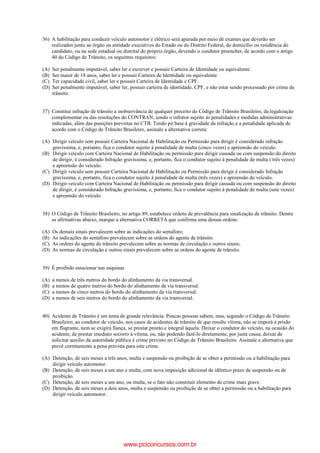 36) A habilitação para conduzir veículo automotor e elétrico será apurada por meio de exames que deverão ser
realizados junto ao órgão ou entidade executivos do Estado ou do Distrito Federal, do domicílio ou residência do
candidato, ou na sede estadual ou distrital do próprio órgão, devendo o condutor preencher, de acordo com o artigo
40 do Código de Trânsito, os seguintes requisitos:
(A) Ser penalmente imputável, saber ler e escrever e possuir Carteira de Identidade ou equivalente.
(B) Ser maior de 18 anos, saber ler e possuir Carteira de Identidade ou equivalente.
(C) Ter capacidade civil, saber ler e possuir Carteira de Identidade e CPF.
(D) Ser penalmente imputável, saber ler, possuir carteira de identidade, CPF, e não estar sendo processado por crime de
trânsito.
37) Constitui infração de trânsito a inobservância de qualquer preceito do Código de Trânsito Brasileiro, da legalização
complementar ou das resoluções do CONTRAN, sendo o infrator sujeito às penalidades e medidas administrativas
indicadas, além das punições previstas no CTB. Tendo pó base à gravidade da infração e a penalidade aplicada de
acordo com o Código de Trânsito Brasileiro, assinale a alternativa correta:
(A) Dirigir veículo sem possuir Carteira Nacional de Habilitação ou Permissão para dirigir é considerado infração
gravíssima, e, portanto, fica o condutor sujeito à penalidade de multa (cinco vezes) e apreensão do veículo.
(B) Dirigir veículo com Carteira Nacional de Habilitação ou permissão para dirigir cassada ou com suspensão do direito
de dirigir, é considerado Infração gravíssima, e, portanto, fica o condutor sujeito à penalidade de multa ( três vezes)
e apreensão do veículo.
(C) Dirigir veículo sem possuir Carteira Nacional de Habilitação ou Permissão para dirigir é considerado Infração
gravíssima, e, portanto, fica o condutor sujeito à penalidade de multa (três vezes) e apreensão do veículo.
(D) Dirigir veículo com Carteira Nacional de Habilitação ou permissão para dirigir cassada ou com suspensão do direito
de dirigir, é considerado Infração gravíssima, e, portanto, fica o condutor sujeito à penalidade de multa (sete vezes)
e apreensão do veículo.
38) O Código de Trânsito Brasileiro, no artigo 89, estabelece ordens de prevalência para sinalização de trânsito. Dentre
as afirmativas abaixo, marque a alternativa CORRETA que confirma uma dessas ordens:
(A) Os demais sinais prevalecem sobre as indicações do semáforo;
(B) As indicações do semáforo prevalecem sobre as ordens do agente de trânsito.
(C) As ordens do agente de trânsito prevalecem sobre as normas de circulação e outros sinais;
(D) As normas de circulação e outros sinais prevalecem sobre as ordens do agente de trânsito.
39) É proibido estacionar nas esquinas
(A) a menos de três metros do bordo do alinhamento da via transversal.
(B) a menos de quatro metros do bordo do alinhamento da via transversal.
(C) a menos de cinco metros do bordo do alinhamento da via transversal.
(D) a menos de seis metros do bordo do alinhamento da via transversal.
40) Acidente de Trânsito é um tema de grande relevância. Poucas pessoas sabem, mas, segundo o Código de Trânsito
Brasileiro, ao condutor de veículo, nos casos de acidentes de trânsito de que resulte vítima, não se imporá à prisão
em flagrante, nem se exigirá fiança, se prestar pronto e integral àquela. Deixar o condutor do veículo, na ocasião do
acidente, de prestar imediato socorro à vitima, ou, não podendo fazê-lo diretamente, por justa causa, deixar de
solicitar auxílio da autoridade pública é crime previsto no Código de Trânsito Brasileiro. Assinale a alternativa que
prevê corretamente a pena prevista para este crime.
(A) Detenção, de seis meses a três anos, multa e suspensão ou proibição de se obter a permissão ou a habilitação para
dirigir veículo automotor.
(B) Detenção, de seis meses a um ano e multa, com nova imposição adicional de idêntico prazo de suspensão ou de
proibição.
(C) Detenção, de seis meses a um ano, ou multa, se o fato não constituir elemento de crime mais grave.
(D) Detenção, de seis meses a dois anos, multa e suspensão ou proibição de se obter a permissão ou a habilitação para
dirigir veículo automotor.
www.pciconcursos.com.br
 