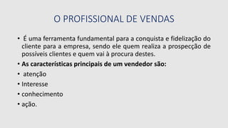O PROFISSIONAL DE VENDAS
• É uma ferramenta fundamental para a conquista e fidelização do
cliente para a empresa, sendo ele quem realiza a prospecção de
possíveis clientes e quem vai à procura destes.
• As características principais de um vendedor são:
• atenção
• Interesse
• conhecimento
• ação.
 