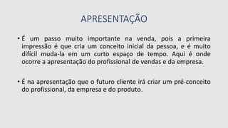 APRESENTAÇÃO
• É um passo muito importante na venda, pois a primeira
impressão é que cria um conceito inicial da pessoa, e é muito
difícil muda-la em um curto espaço de tempo. Aqui é onde
ocorre a apresentação do profissional de vendas e da empresa.
• É na apresentação que o futuro cliente irá criar um pré-conceito
do profissional, da empresa e do produto.
 