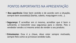 PONTOS IMPORTANTES NA APRESENTAÇÃO
• Boa aparência: Estar bem vestido e de acordo com a situação,
sempre bem asseado(a) (barba, cabelo, maquiagem e etc...).
• Segurança: É acreditar em si mesmo, acreditar que é bom o
suficiente, e transmitir essa segurança para o cliente. Pois o
vendedor vende a si mesmo antes de vender o seu produto.
• Entusiasmo: Essa é a chave, deve estar sempre motivado,
sempre feliz como se já tivesse vendido tudo.
 