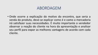 ABORDAGEM
• Onde ocorre a explicação do motivo do encontro, que seria a
venda do produto, deve-se explicar como é e como a mercadoria
irá satisfazer suas necessidades. É muito importante o vendedor
observar a reação do cliente na hora da apresentação e analisar
seu perfil para expor as melhores vantagens de acordo com cada
cliente.
 