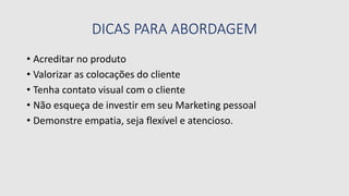 DICAS PARA ABORDAGEM
• Acreditar no produto
• Valorizar as colocações do cliente
• Tenha contato visual com o cliente
• Não esqueça de investir em seu Marketing pessoal
• Demonstre empatia, seja flexível e atencioso.
 