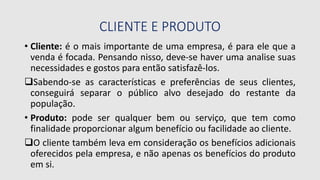 CLIENTE E PRODUTO
• Cliente: é o mais importante de uma empresa, é para ele que a
venda é focada. Pensando nisso, deve-se haver uma analise suas
necessidades e gostos para então satisfazê-los.
Sabendo-se as características e preferências de seus clientes,
conseguirá separar o público alvo desejado do restante da
população.
• Produto: pode ser qualquer bem ou serviço, que tem como
finalidade proporcionar algum benefício ou facilidade ao cliente.
O cliente também leva em consideração os benefícios adicionais
oferecidos pela empresa, e não apenas os benefícios do produto
em si.
 