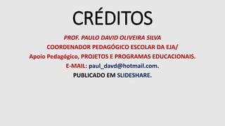 CRÉDITOS
PROF. PAULO DAVID OLIVEIRA SILVA
COORDENADOR PEDAGÓGICO ESCOLAR DA EJA/
Apoio Pedagógico, PROJETOS E PROGRAMAS EDUCACIONAIS.
E-MAIL: paul_davd@hotmail.com.
PUBLICADO EM SLIDESHARE.
 