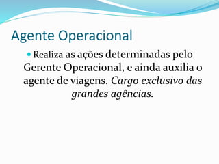 Agente Operacional
 Realiza as ações determinadas pelo
Gerente Operacional, e ainda auxilia o
agente de viagens. Cargo exclusivo das
grandes agências.
 
