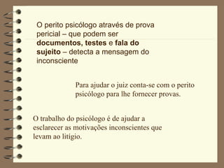 O perito psicólogo através de prova pericial – que podem ser  documentos, testes  e  fala do sujeito  – detecta a mensagem do inconsciente Para ajudar o juiz conta-se com o perito psicólogo para lhe fornecer provas. O trabalho do psicólogo é de ajudar a esclarecer as motivações inconscientes que levam ao litígio. 