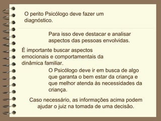 O perito Psicólogo deve fazer um diagnóstico.  Para isso deve destacar e analisar aspectos das pessoas envolvidas.  É importante buscar aspectos emocionais e comportamentais da dinâmica familiar.  O Psicólogo deve ir em busca de algo que garanta o bem estar da criança e que melhor atenda às necessidades da criança. Caso necessário, as informações acima podem ajudar o juiz na tomada de uma decisão. 