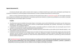 Agente Educacional II.
As escolas de educação regular, pública e privada, devem assegurar as condições necessárias para o pleno acesso, participação e aprendizagem dos
estudantes com deficiência e transtornos globais do desenvolvimento, em todas as atividades desenvolvidas no contexto escolar.
Dentre os serviços da educação especial que os sistemas de ensino devem prover estão os profissionais de apoio, tais como aqueles necessários
para promoção da acessibilidade e para atendimento às necessidades específicas dos estudantes no âmbito da acessibilidade às comunicações e da atenção
aos cuidados pessoais de alimentação, higiene e locomoção.
FUNÇÕES:
• Os profissionais de apoio às atividades de locomoção, higiene e alimentação, prestam auxílio individualizado aos estudantes que não realizam essas
atividades com independência. Esse apoio ocorre conforme as especificidades apresentadas pelo estudante, relacionadas à sua condição de
funcionalidade e não à condição de deficiência.
• A demanda de um profissional de apoio se justifica quando a necessidade específica do estudante público alvo da educação especial não for
atendida no contexto geral dos cuidados disponibilizados aos demais estudantes.
• Não é atribuição do profissional de apoio desenvolver atividades educacionais diferenciadas ao aluno público alvo da educação especial, e nem
responsabilizar-se pelo ensino deste aluno.
• O profissional de apoio deve atentar aos cuidados básicos em relação à (1) higiene, (2) locomoção e (3) alimentação, exigidos pelos alunos que dele
necessitar, como por exemplos: (1) trocar fraldas, banhar, trocar roupa, acompanhar e auxiliar no banheiro, fazer higiene íntima, (2) levar aos
diferentes espaços escolares e acompanhar em saídas extraclasses programadas pela escola, amparando ou conduzindo, (3) oferecer diretamente
alimentos sólidos ou líquidos, etc.
OBS.: O profissional de apoio deve atuar de forma articulada com os professores do aluno público alvo da educação especial, da sala de aula comum,
da sala de recursos multifuncionais, entre outros profissionais no contexto da escola, não deixando de estimular e promover a autonomia e
independência dos alunos que estejam sob seus cuidados nas áreas de higiene, alimentação e locomoção.
 