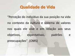 Qualidade de Vida
“Perceção do indivíduo da sua posição na vida
no contexto da cultura e sistema de valores
nos quais ele vive e em relação aos seus
objetivos, expectativas, padrões e
preocupações” (OMS)
 