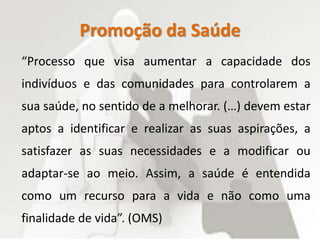Promoção da Saúde
“Processo que visa aumentar a capacidade dos
indivíduos e das comunidades para controlarem a
sua saúde, no sentido de a melhorar. (…) devem estar
aptos a identificar e realizar as suas aspirações, a
satisfazer as suas necessidades e a modificar ou
adaptar-se ao meio. Assim, a saúde é entendida
como um recurso para a vida e não como uma
finalidade de vida”. (OMS)
 