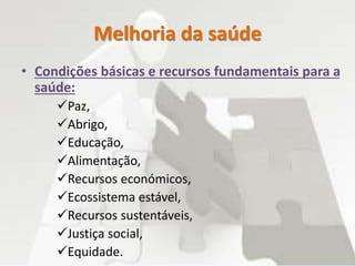 Melhoria da saúde
• Condições básicas e recursos fundamentais para a
saúde:
Paz,
Abrigo,
Educação,
Alimentação,
Recursos económicos,
Ecossistema estável,
Recursos sustentáveis,
Justiça social,
Equidade.
 