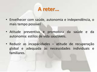 A reter…
• Envelhecer com saúde, autonomia e independência, o
mais tempo possível
• Atitude preventiva e promotora da saúde e da
autonomia: estilos de vida saudáveis.
• Reduzir as incapacidades – atitude de recuperação
global e adequada às necessidades individuais e
familiares.
 
