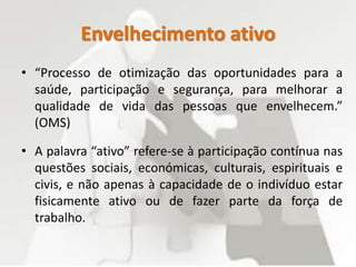 Envelhecimento ativo
• “Processo de otimização das oportunidades para a
saúde, participação e segurança, para melhorar a
qualidade de vida das pessoas que envelhecem.”
(OMS)
• A palavra “ativo” refere-se à participação contínua nas
questões sociais, económicas, culturais, espirituais e
civis, e não apenas à capacidade de o indivíduo estar
fisicamente ativo ou de fazer parte da força de
trabalho.
 