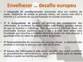 Envelhecer … desafio europeu
• 1º Integração do envelhecimento: prevenção ativa em matéria de
saúde, adaptação da cidade às pessoas idosas, um acesso mais fácil à
Internet e o aumento da sua participação no mundo associativo.
• 2º A desigualdade de género no domínio dos rendimentos dos
reformados. As mulheres europeias vivem mais tempo, ganham menos
do que os homens e trabalham mais na economia informal. Deve, ser
autorizadas licenças parentais para o pai e a mãe bem como uma
fiscalidade que incentive o trabalho feminino, tendo em vista alcançar a
igualdade entre os sexos no que se refere às pensões.
• 3º Desenvolvimento do consumo das pessoas idosas: a adaptação dos
produtos e serviços às pessoas com mais de 65 anos.
• 4º Acesso dos reformados à vida social: soluções que visem simplificar
os procedimentos administrativos, taxas preferenciais para os exames
médicos e ajuda nas tarefas quotidianas.”
 
