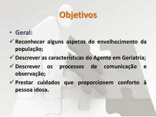 Objetivos
• Geral:
 Reconhecer alguns aspetos do envelhecimento da
população;
 Descrever as características do Agente em Geriatria;
 Descrever os processos de comunicação e
observação;
 Prestar cuidados que proporcionem conforto à
pessoa idosa.
 